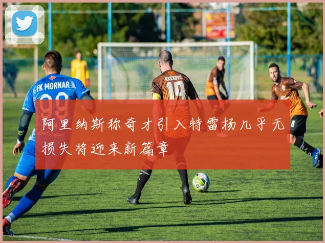 阿里纳斯称奇才引入特雷杨几乎无损失将迎来新篇章
