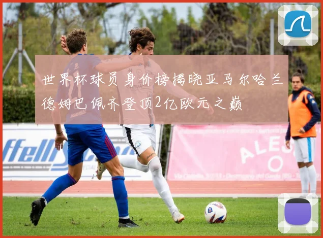 世界杯球员身价榜揭晓亚马尔哈兰德姆巴佩齐登顶2亿欧元之巅