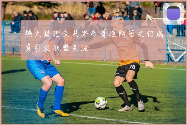 热火接近交易字母哥迈阿密之行成真引发联盟关注