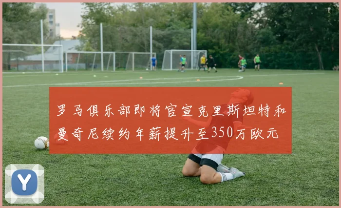 罗马俱乐部即将官宣克里斯坦特和曼奇尼续约年薪提升至350万欧元