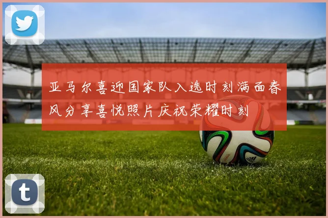 亚马尔喜迎国家队入选时刻满面春风分享喜悦照片庆祝荣耀时刻