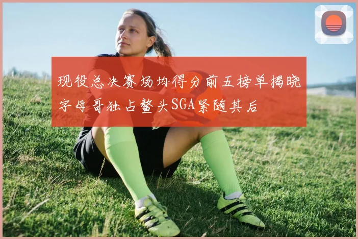现役总决赛场均得分前五榜单揭晓字母哥独占鳌头SGA紧随其后