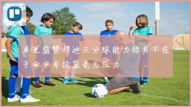 库里盛赞穆迪三分球能力称其不在乎命中率投篮毫无压力