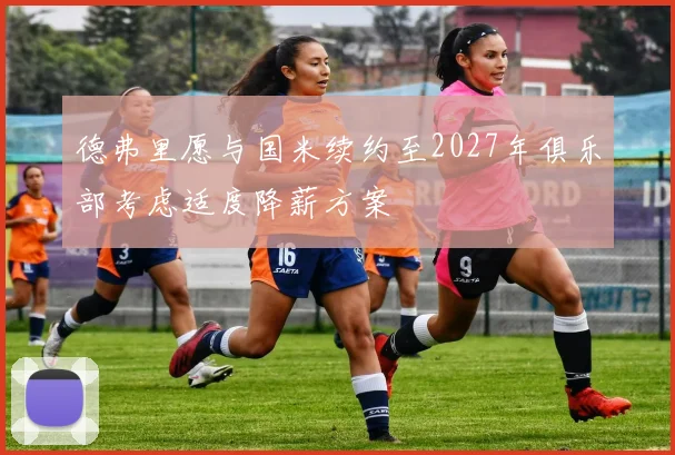 德弗里愿与国米续约至2027年俱乐部考虑适度降薪方案