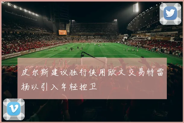 皮尔斯建议独行侠用欧文交易特雷杨以引入年轻控卫