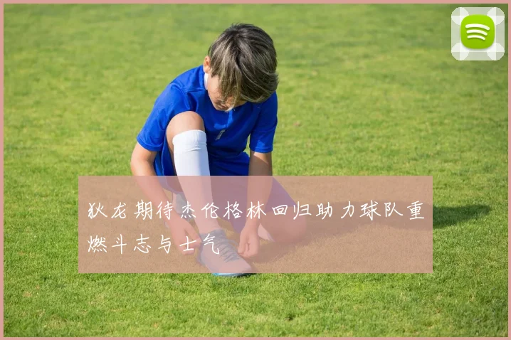 狄龙期待杰伦格林回归助力球队重燃斗志与士气