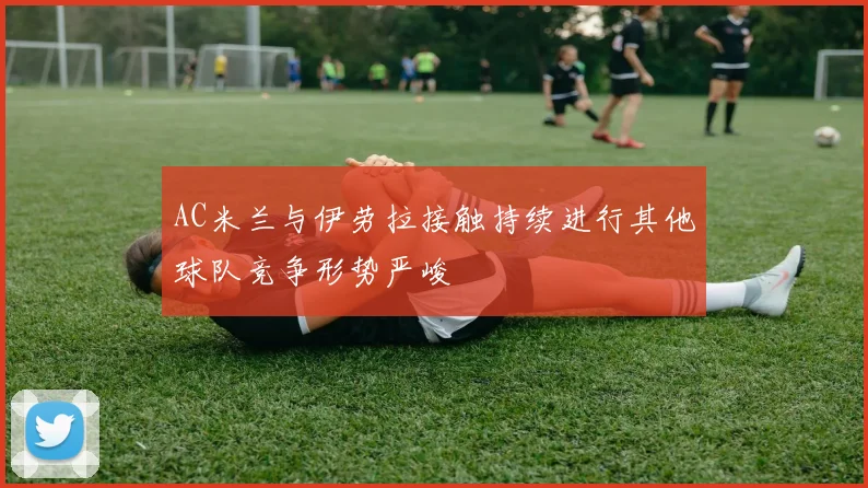 AC米兰与伊劳拉接触持续进行其他球队竞争形势严峻