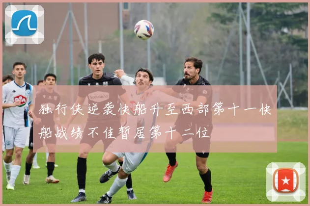 独行侠逆袭快船升至西部第十一快船战绩不佳暂居第十二位
