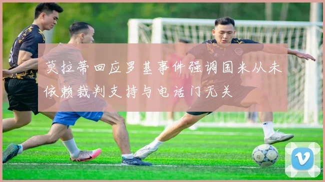 莫拉蒂回应罗基事件强调国米从未依赖裁判支持与电话门无关